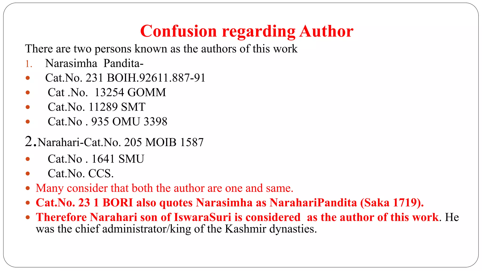 Confusion regarding Author
There are two persons known as the authors of this work
1. Narasimha Pandita-
 Cat.No. 231 BOIH.92611.887-91
 Cat .No. 13254 GOMM
 Cat.No. 11289 SMT
 Cat.No . 935 OMU 3398
2.Narahari-Cat.No. 205 MOIB 1587
 Cat.No . 1641 SMU
 Cat.No. CCS.
 Many consider that both the author are one and same.
 Cat.No. 23 1 BORI also quotes Narasimha as NarahariPandita (Saka 1719).
 Therefore Narahari son of IswaraSuri is considered as the author of this work. He
was the chief administrator/king of the Kashmir dynasties.
 
