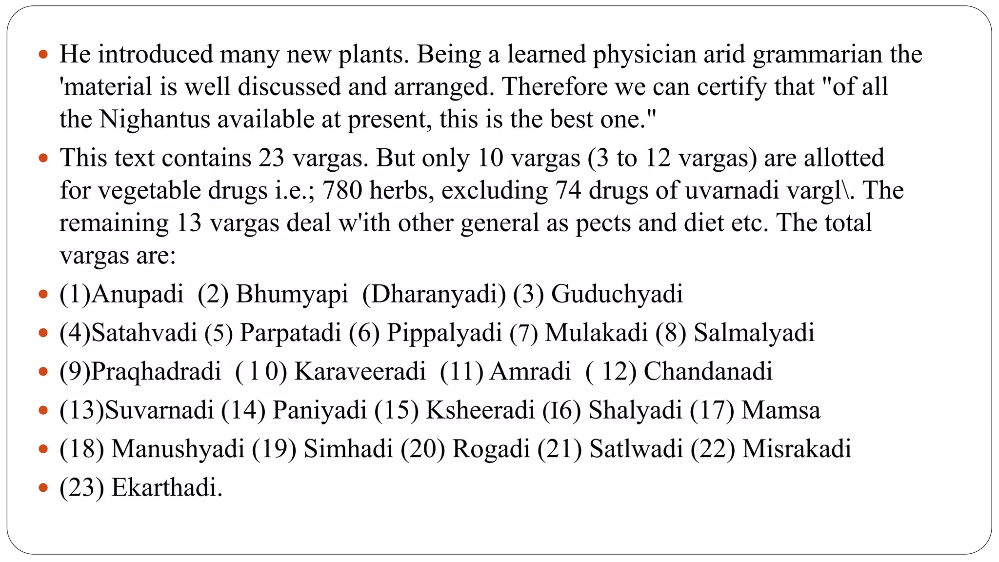  He introduced many new plants. Being a learned physician arid grammarian the
'material is well discussed and arranged. Therefore we can certify that "of all
the Nighantus available at present, this is the best one."
 This text contains 23 vargas. But only 10 vargas (3 to 12 vargas) are allotted
for vegetable drugs i.e.; 780 herbs, excluding 74 drugs of uvarnadi vargl. The
remaining 13 vargas deal w'ith other general as pects and diet etc. The total
vargas are:
 (1)Anupadi (2) Bhumyapi (Dharanyadi) (3) Guduchyadi
 (4)Satahvadi (5) Parpatadi (6) Pippalyadi (7) Mulakadi (8) Salmalyadi
 (9)Praqhadradi ( l 0) Karaveeradi (11) Amradi ( 12) Chandanadi
 (13)Suvarnadi (14) Paniyadi (15) Ksheeradi (I6) Shalyadi (17) Mamsa
 (18) Manushyadi (19) Simhadi (20) Rogadi (21) Satlwadi (22) Misrakadi
 (23) Ekarthadi.
 