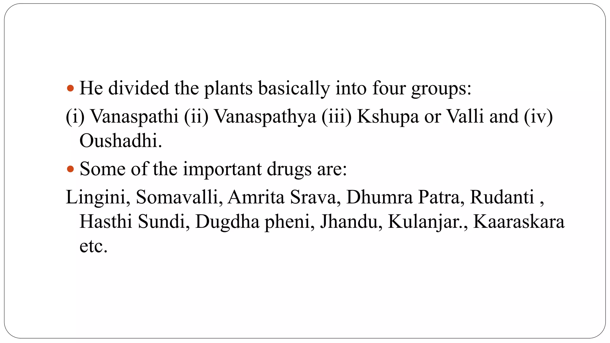  He divided the plants basically into four groups:
(i) Vanaspathi (ii) Vanaspathya (iii) Kshupa or Valli and (iv)
Oushadhi.
 Some of the important drugs are:
Lingini, Somavalli, Amrita Srava, Dhumra Patra, Rudanti ,
Hasthi Sundi, Dugdha pheni, Jhandu, Kulanjar., Kaaraskara
etc.
 