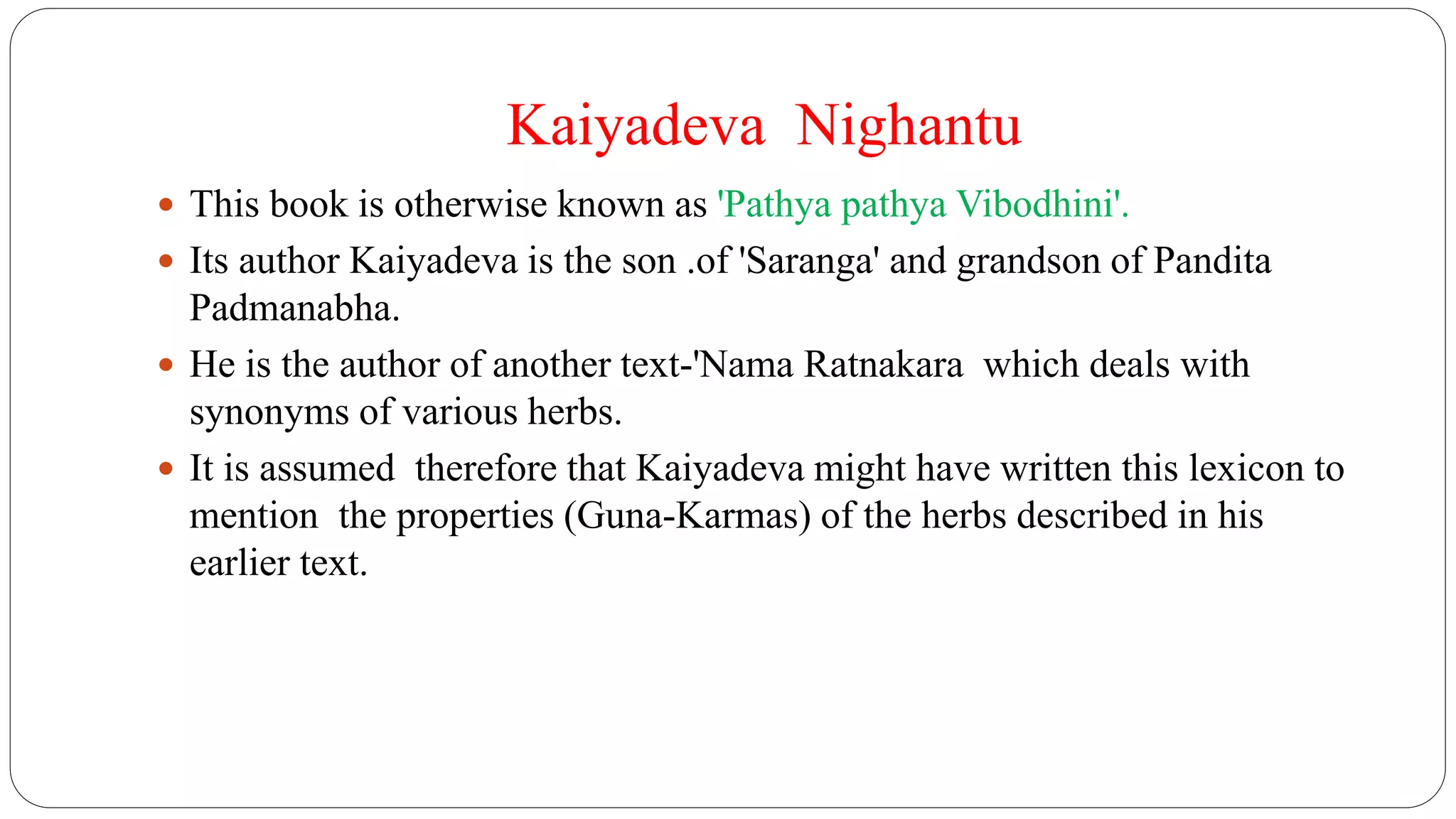 Kaiyadeva Nighantu
 This book is otherwise known as 'Pathya pathya Vibodhini'.
 Its author Kaiyadeva is the son .of 'Saranga' and grandson of Pandita
Padmanabha.
 He is the author of another text-'Nama Ratnakara which deals with
synonyms of various herbs.
 It is assumed therefore that Kaiyadeva might have written this lexicon to
mention the properties (Guna-Karmas) of the herbs described in his
earlier text.
 