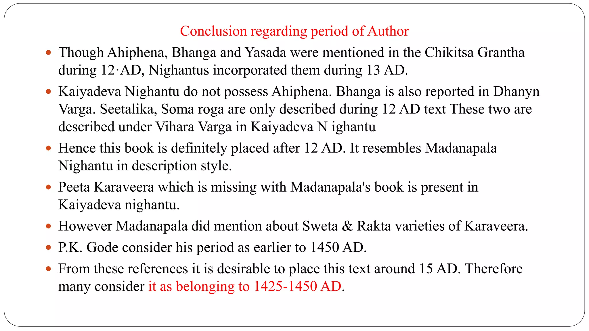 Conclusion regarding period of Author
 Though Ahiphena, Bhanga and Yasada were mentioned in the Chikitsa Grantha
during 12·AD, Nighantus incorporated them during 13 AD.
 Kaiyadeva Nighantu do not possess Ahiphena. Bhanga is also reported in Dhanyn
Varga. Seetalika, Soma roga are only described during 12 AD text These two are
described under Vihara Varga in Kaiyadeva N ighantu
 Hence this book is definitely placed after 12 AD. It resembles Madanapala
Nighantu in description style.
 Peeta Karaveera which is missing with Madanapala's book is present in
Kaiyadeva nighantu.
 However Madanapala did mention about Sweta & Rakta varieties of Karaveera.
 P.K. Gode consider his period as earlier to 1450 AD.
 From these references it is desirable to place this text around 15 AD. Therefore
many consider it as belonging to 1425-1450 AD.
 