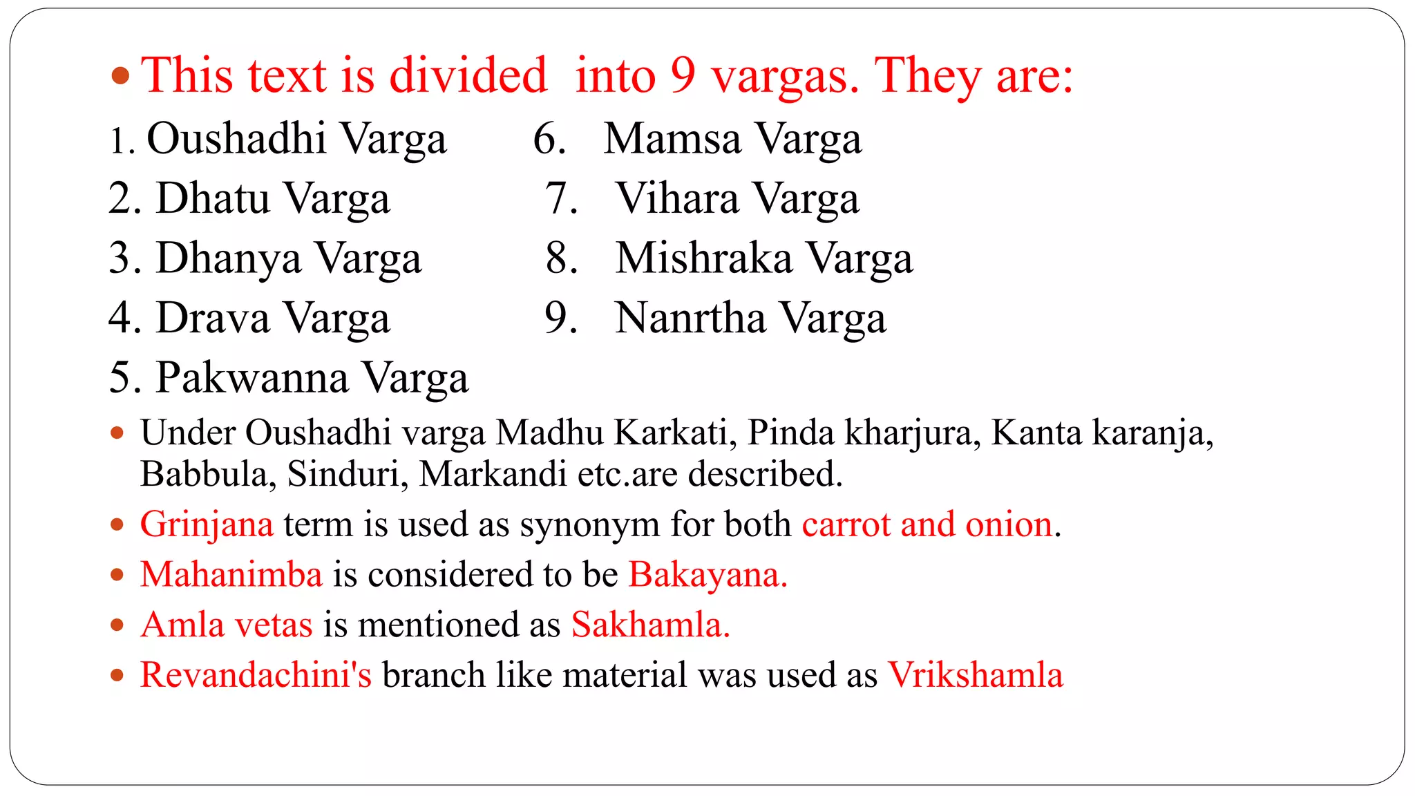  This text is divided into 9 vargas. They are:
1. Oushadhi Varga 6. Mamsa Varga
2. Dhatu Varga 7. Vihara Varga
3. Dhanya Varga 8. Mishraka Varga
4. Drava Varga 9. Nanrtha Varga
5. Pakwanna Varga
 Under Oushadhi varga Madhu Karkati, Pinda kharjura, Kanta karanja,
Babbula, Sinduri, Markandi etc.are described.
 Grinjana term is used as synonym for both carrot and onion.
 Mahanimba is considered to be Bakayana.
 Amla vetas is mentioned as Sakhamla.
 Revandachini's branch like material was used as Vrikshamla
 