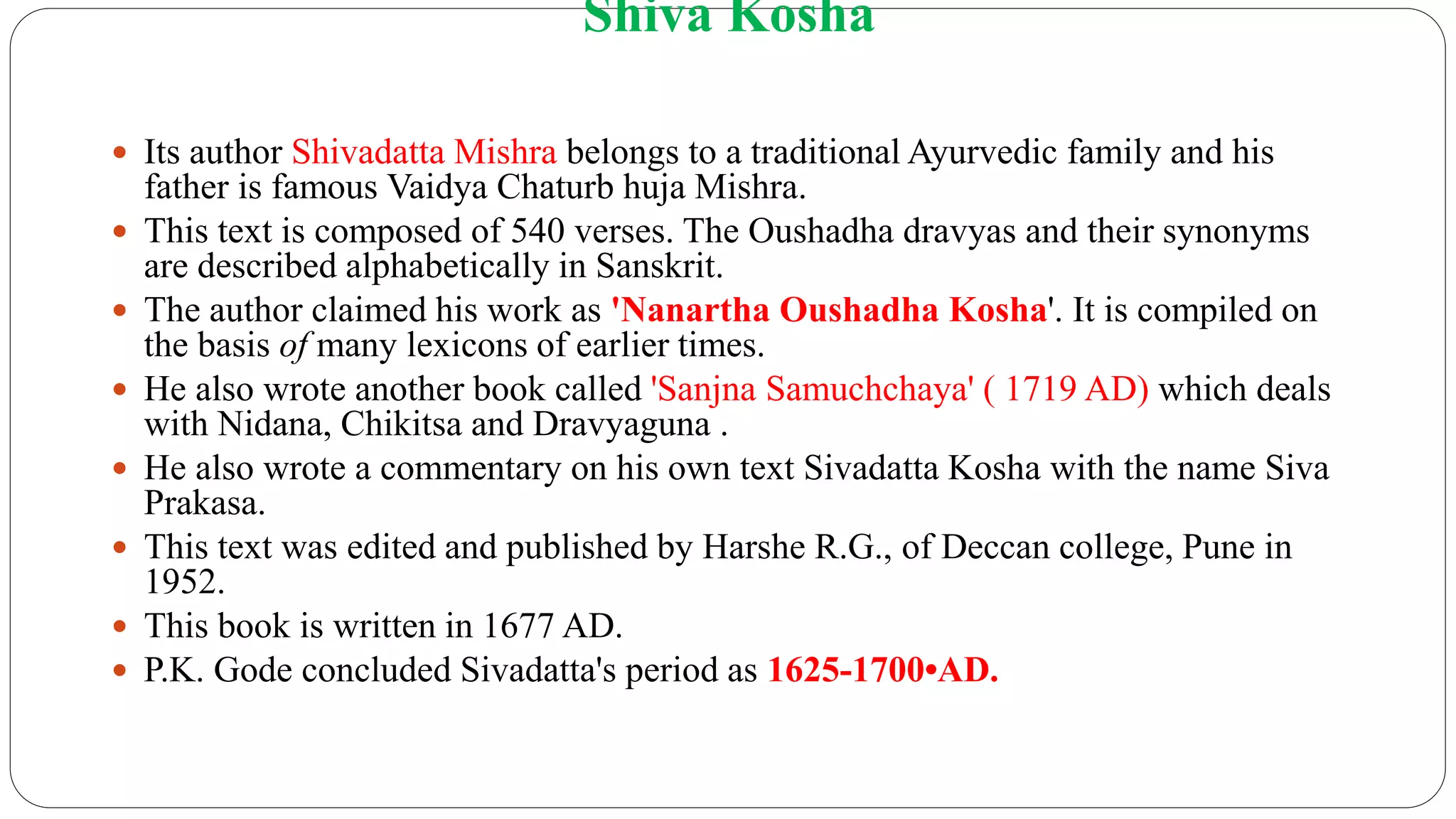 Shiva Kosha
 Its author Shivadatta Mishra belongs to a traditional Ayurvedic family and his
father is famous Vaidya Chaturb huja Mishra.
 This text is composed of 540 verses. The Oushadha dravyas and their synonyms
are described alphabetically in Sanskrit.
 The author claimed his work as 'Nanartha Oushadha Kosha'. It is compiled on
the basis of many lexicons of earlier times.
 He also wrote another book called 'Sanjna Samuchchaya' ( 1719 AD) which deals
with Nidana, Chikitsa and Dravyaguna .
 He also wrote a commentary on his own text Sivadatta Kosha with the name Siva
Prakasa.
 This text was edited and published by Harshe R.G., of Deccan college, Pune in
1952.
 This book is written in 1677 AD.
 P.K. Gode concluded Sivadatta's period as 1625-1700•AD.
 