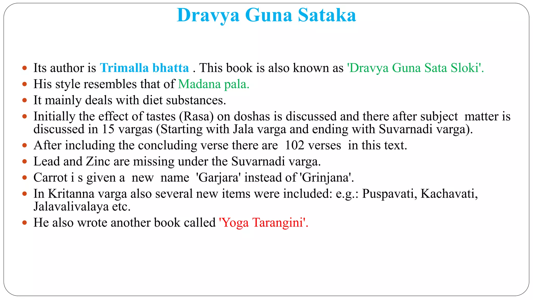 Dravya Guna Sataka
 Its author is Trimalla bhatta . This book is also known as 'Dravya Guna Sata Sloki'.
 His style resembles that of Madana pala.
 It mainly deals with diet substances.
 Initially the effect of tastes (Rasa) on doshas is discussed and there after subject matter is
discussed in 15 vargas (Starting with Jala varga and ending with Suvarnadi varga).
 After including the concluding verse there are 102 verses in this text.
 Lead and Zinc are missing under the Suvarnadi varga.
 Carrot i s given a new name 'Garjara' instead of 'Grinjana'.
 In Kritanna varga also several new items were included: e.g.: Puspavati, Kachavati,
Jalavalivalaya etc.
 He also wrote another book called 'Yoga Tarangini'.
 