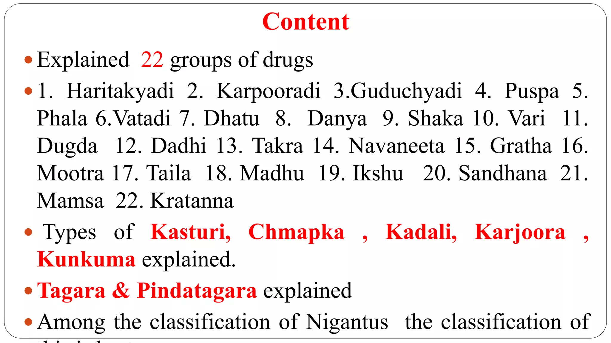 Content
 Explained 22 groups of drugs
 1. Haritakyadi 2. Karpooradi 3.Guduchyadi 4. Puspa 5.
Phala 6.Vatadi 7. Dhatu 8. Danya 9. Shaka 10. Vari 11.
Dugda 12. Dadhi 13. Takra 14. Navaneeta 15. Gratha 16.
Mootra 17. Taila 18. Madhu 19. Ikshu 20. Sandhana 21.
Mamsa 22. Kratanna
 Types of Kasturi, Chmapka , Kadali, Karjoora ,
Kunkuma explained.
 Tagara & Pindatagara explained
 Among the classification of Nigantus the classification of
 