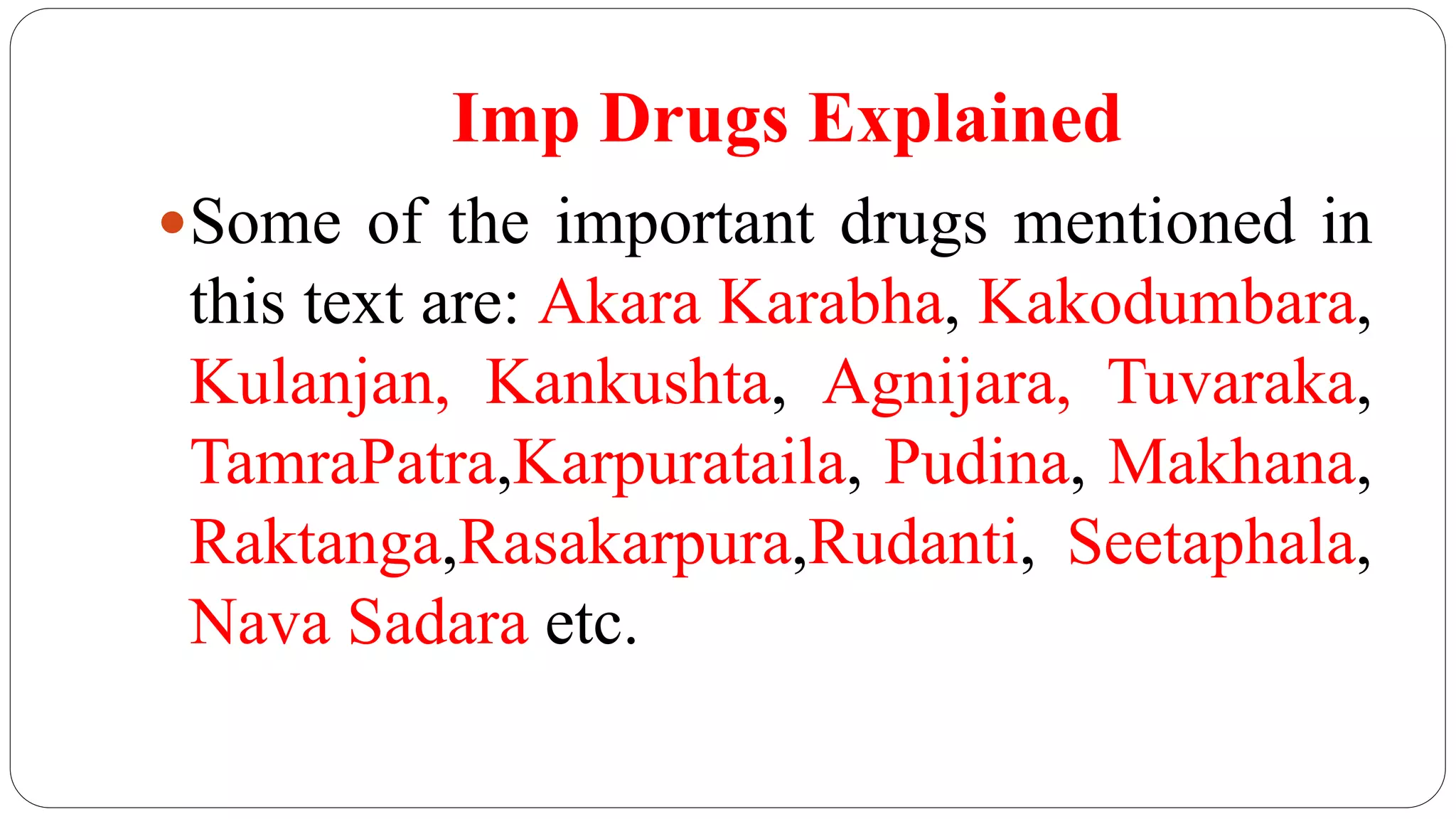 Imp Drugs Explained
Some of the important drugs mentioned in
this text are: Akara Karabha, Kakodumbara,
Kulanjan, Kankushta, Agnijara, Tuvaraka,
TamraPatra,Karpurataila, Pudina, Makhana,
Raktanga,Rasakarpura,Rudanti, Seetaphala,
Nava Sadara etc.
 