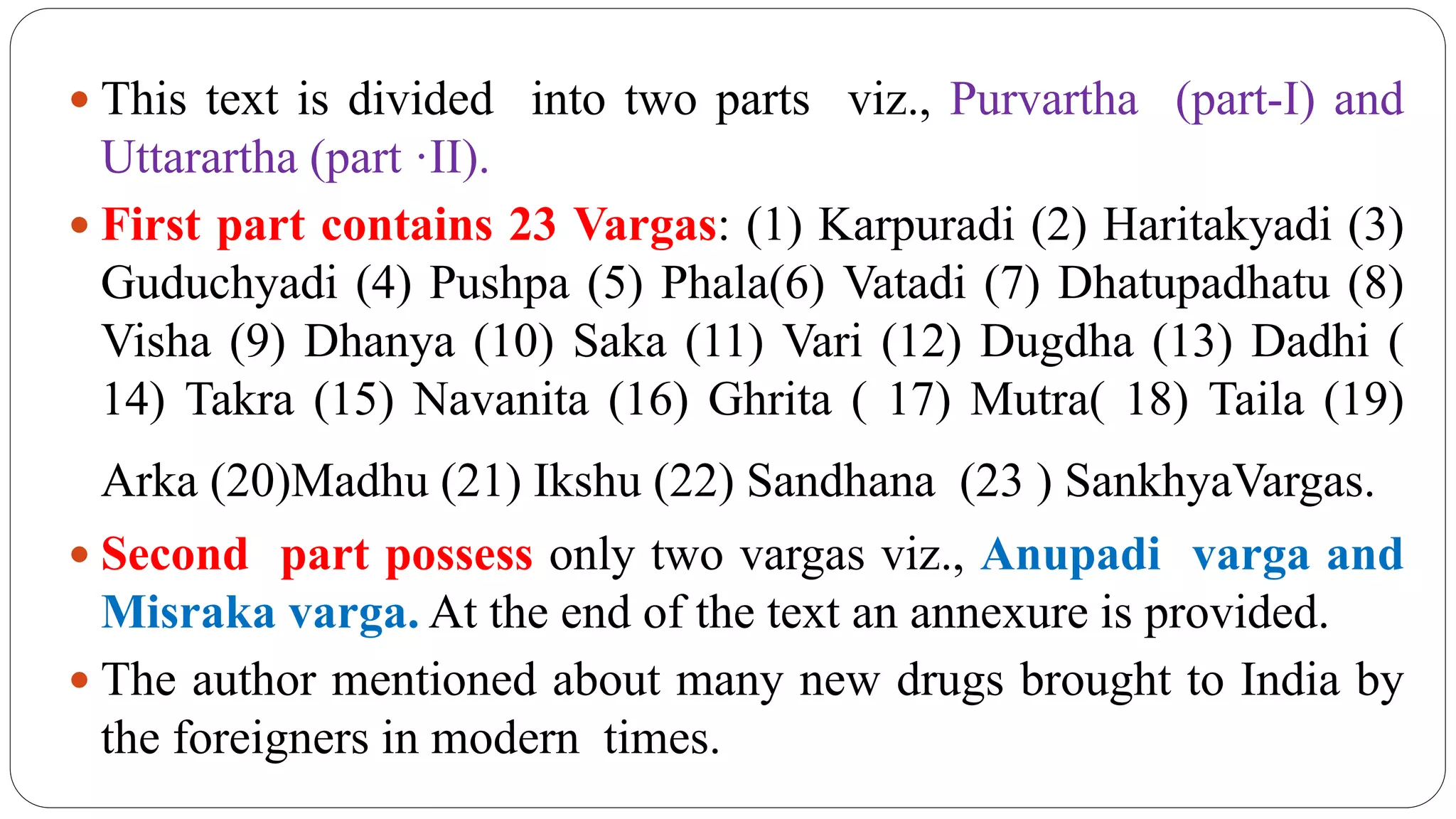 This text is divided into two parts viz., Purvartha (part-I) and
Uttarartha (part ·II).
 First part contains 23 Vargas: (1) Karpuradi (2) Haritakyadi (3)
Guduchyadi (4) Pushpa (5) Phala(6) Vatadi (7) Dhatupadhatu (8)
Visha (9) Dhanya (10) Saka (11) Vari (12) Dugdha (13) Dadhi (
14) Takra (15) Navanita (16) Ghrita ( 17) Mutra( 18) Taila (19)
Arka (20)Madhu (21) Ikshu (22) Sandhana (23 ) SankhyaVargas.
 Second part possess only two vargas viz., Anupadi varga and
Misraka varga. At the end of the text an annexure is provided.
 The author mentioned about many new drugs brought to India by
the foreigners in modern times.
 