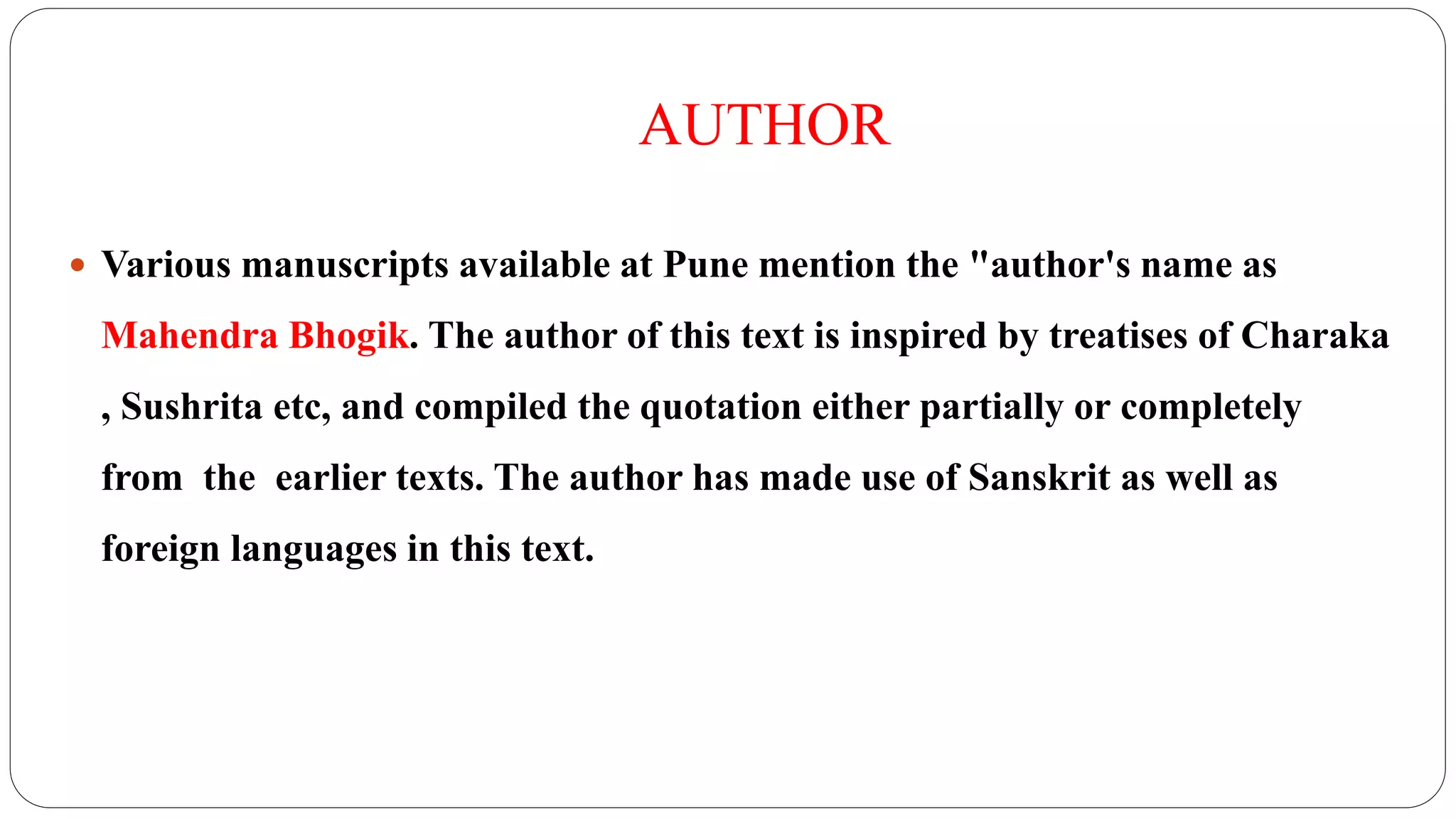 AUTHOR
 Various manuscripts available at Pune mention the "author's name as
Mahendra Bhogik. The author of this text is inspired by treatises of Charaka
, Sushrita etc, and compiled the quotation either partially or completely
from the earlier texts. The author has made use of Sanskrit as well as
foreign languages in this text.
 