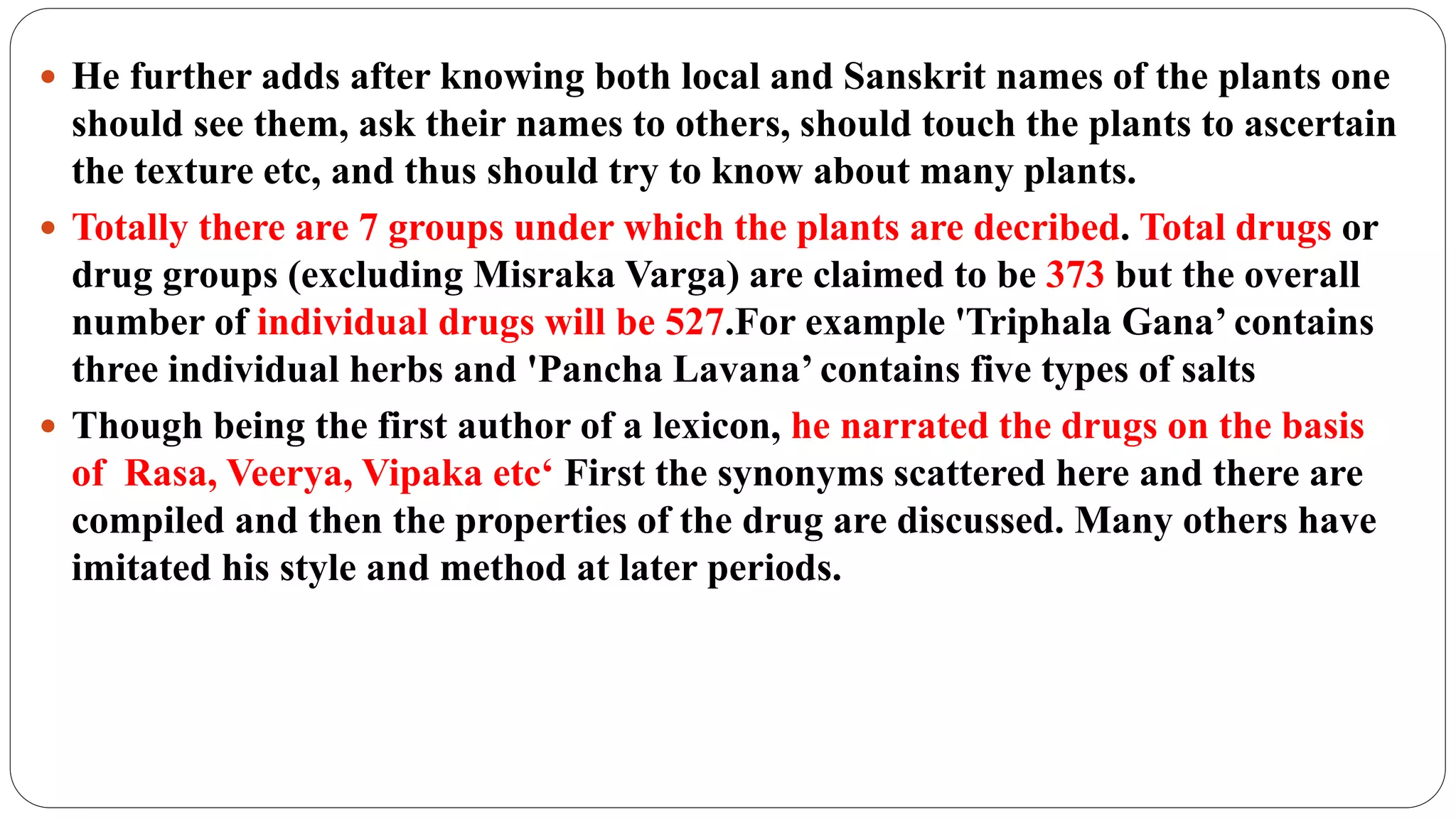  He further adds after knowing both local and Sanskrit names of the plants one
should see them, ask their names to others, should touch the plants to ascertain
the texture etc, and thus should try to know about many plants.
 Totally there are 7 groups under which the plants are decribed. Total drugs or
drug groups (excluding Misraka Varga) are claimed to be 373 but the overall
number of individual drugs will be 527.For example 'Triphala Gana’ contains
three individual herbs and 'Pancha Lavana’ contains five types of salts
 Though being the first author of a lexicon, he narrated the drugs on the basis
of Rasa, Veerya, Vipaka etc‘ First the synonyms scattered here and there are
compiled and then the properties of the drug are discussed. Many others have
imitated his style and method at later periods.
 