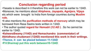 Conclusion regarding period
•Yasada is described in it therefore this work can not be earlier to 13AD.
•Moreover, he mentions about Ahiphena, Jayapala, Agnijara, Vijaya
etc.which were brought to India from foreign countries during Muslim
rule.
•It also mentions the purification methods of mercury which may be
borrowed from Rasa Sastra texts written in 13AD.
• The author quoted regard for Hemadri (12 AD ) . So he cannot be
earlier to 13AD.
•KsheeraSwamy (11AD) and Hemachandra (commentator) of
Abhidhana chudamani (12AD) mentioned this work in their writings.
•Thence, it can be placed between 11-13AD
•P.V.Sharmaji put this work between10-13AD
 