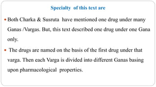 Specialty of this text are
 Both Charka & Susruta have mentioned one drug under many
Ganas /Vargas. But, this text described one drug under one Gana
only.
 The drugs are named on the basis of the first drug under that
varga. Then each Varga is divided into different Ganas basing
upon pharmacological properties.
 