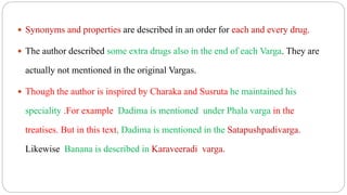  Synonyms and properties are described in an order for each and every drug.
 The author described some extra drugs also in the end of each Varga. They are
actually not mentioned in the original Vargas.
 Though the author is inspired by Charaka and Susruta he maintained his
speciality .For example Dadima is mentioned under Phala varga in the
treatises. But in this text, Dadima is mentioned in the Satapushpadivarga.
Likewise Banana is described in Karaveeradi varga.
 
