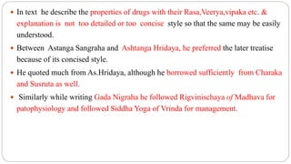 In text he describe the properties of drugs with their Rasa,Veerya,vipaka etc. &
explanation is not too detailed or too concise style so that the same may be easily
understood.
 Between Astanga Sangraha and Ashtanga Hridaya, he preferred the later treatise
because of its concised style.
 He quoted much from As.Hridaya, although he borrowed sufficiently from Charaka
and Susruta as well.
 Similarly while writing Gada Nigraha he followed Rigvinischaya of Madhava for
patophysiology and followed Siddha Yoga of Vrinda for management.
 