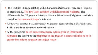  This text has intimate relation with DhanwantariNighantu. There are 27 groups
or drugs totally. The first 7are common with Dhanwantari Nighantu. The
difference is that 7th group is Misraka Varga in Dhanwantari Nighantu while it is
named as Lakshmanadi Varga in this text.
 As the style adopted by Dhanwantari Nighantu became absolete after sometime,
Sodhala made an attempt to revive the same.
 At the same time he left some unnecessary details given in Dhanwantari
Nighantu. He described the properties of the drugs in a concise manner so as to
enable the students to grasp the subject easily
 