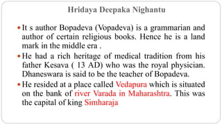 Hridaya Deepaka Nighantu
 It s author Bopadeva (Vopadeva) is a grammarian and
author of certain religious books. Hence he is a land
mark in the middle era .
 He had a rich heritage of medical tradition from his
father Kesava ( 13 AD) who was the royal physician.
Dhaneswara is said to be the teacher of Bopadeva.
 He resided at a place called Vedapura which is situated
on the bank of river Varada in Maharashtra. This was
the capital of king Simharaja
 