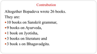 Contrubution
Altogether Bopadeva wrote 26 books.
They are:
10 books on Sanskrit grammar,
9 books on Ayurveda,
1 book on Jyotisha,
3 books on literature and
3 book s on Bhagavadgita.
 