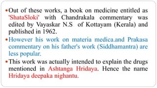 Out of these works, a book on medicine entitled as
'ShataSloki' with Chandrakala commentary was
edited by Vayaskar N.S of Kottayam (Kerala) and
published in 1962.
However his work on materia medica.and Prakasa
commentary on his father's work (Siddhamantra) are
less popular.
This work was actually intended to explain the drugs
mentioned in Ashtanga Hridaya. Hence the name
Hridaya deepaka nighantu.
 