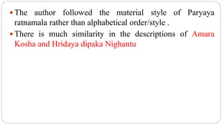  The author followed the material style of Paryaya
ratnamala rather than alphabetical order/style .
 There is much similarity in the descriptions of Amara
Kosha and Hridaya dipaka Nighantu
 