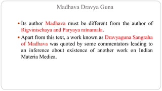 Madhava Dravya Guna
 Its author Madhava must be different from the author of
Rigvinischaya and Paryaya ratnamala.
 Apart from this text, a work known as Dravyaguna Sangraha
of Madhava was quoted by some commentators leading to
an inference about existence of another work on Indian
Materia Medica.
 