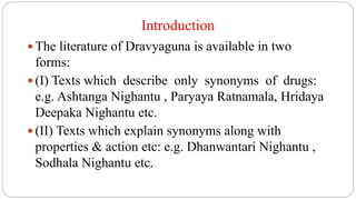 Introduction
 The literature of Dravyaguna is available in two
forms:
 (I) Texts which describe only synonyms of drugs:
e.g. Ashtanga Nighantu , Paryaya Ratnamala, Hridaya
Deepaka Nighantu etc.
 (II) Texts which explain synonyms along with
properties & action etc: e.g. Dhanwantari Nighantu ,
Sodhala Nighantu etc.
 