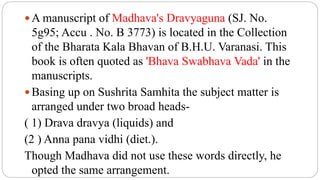  A manuscript of Madhava's Dravyaguna (SJ. No.
5g95; Accu . No. B 3773) is located in the Collection
of the Bharata Kala Bhavan of B.H.U. Varanasi. This
book is often quoted as 'Bhava Swabhava Vada' in the
manuscripts.
 Basing up on Sushrita Samhita the subject matter is
arranged under two broad heads-
( 1) Drava dravya (liquids) and
(2 ) Anna pana vidhi (diet.).
Though Madhava did not use these words directly, he
opted the same arrangement.
 