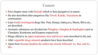 Content
 First chapter starts with Haritaki which is Sara (purgative) in nature.
 He also described other purgatives like Trivrit, Katuki, Trayamana in
continuation.
 Later Grahi (Astringent) drugs like Pata, Kutaja, Indrayava, Musta, Bilva etc.,
are described .
 Aromatic substances are divided into Pittaghna, Vataghna & Kaphaghna such as
Chandana, Kumkuma and Karpura respectively.
 Drugs effective in upper respiratory tract and fevers were described in the end.
 After vegetable drugs minerals products have been described
 Apart from Susruta Samhita the author has closely followed As. San. and As.
Hri.
 