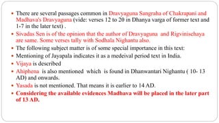  There are several passages common in Dravyaguna Sangraha of Chakrapani and
Madhava's Dravyaguna (vide: verses 12 to 20 in Dhanya varga of former text and
1-7 in the later text) .
 Sivadas Sen is of the opinion that the author of Dravyaguna and Rigvinischaya
are same. Some verses tally with Sodhala Nighantu also.
 The following subject matter is of some special importance in this text:
 Mentioning of Jayapala indicates it as a medeival period text in India.
 Vijaya is described
 Ahiphena is also mentioned which is found in Dhanwantari Nighantu ( 10- 13
AD) and onwards.
 Yasada is not mentioned. That means it is earlier to 14 AD.
 Considering the available evidences Madhava will be placed in the later part
of 13 AD.
 