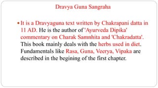 Dravya Guna Sangraha
 It is a Dravyaguna text written by Chakrapani datta in
11 AD. He is the author of 'Ayurveda Dipika'
commentary on Charak Samnhita and 'Chakradatta'.
This book mainly deals with the herbs used in diet.
Fundamentals like Rasa, Guna, Veerya, Vipaka are
described in the begining of the first chapter.
 