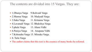 The contents are divided into 15 Vargas. They are:
 1.Dhanya Varga 9.Ikshvadi Varga
 2.Mamsa Varga 10. Madyadi Varga
 3.Saka Varga 11. Kritanna Varga
 4.Lavanadi Varga 12. Bhakshya Varga
 5.phala Varga 13. Ahara Vidhi
 6.Paniya Varga 14. Anupana Vidhi
 7.Kshoudra Varga 15. Misraka Varga.
 8. Taila Varga
 The author claims that this text is the essence of many books he referred.
 