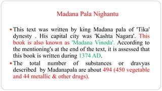 Madana Pala Nighantu
 This text was written by king Madana pala of 'Tika'
dynesty . His capital city was 'Kashta Nagara'. This
book is also known as 'Madana Vinoda'. According to
the mentioning's at the end of the text, it is assessed that
this book is written during 1374 AD.
 The total number of substances or dravyas
described by Madanapala are about 494 (450 vegetable
and 44 metallic & other drugs).
 
