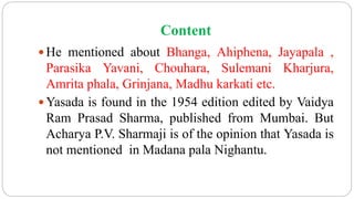 Content
 He mentioned about Bhanga, Ahiphena, Jayapala ,
Parasika Yavani, Chouhara, Sulemani Kharjura,
Amrita phala, Grinjana, Madhu karkati etc.
 Yasada is found in the 1954 edition edited by Vaidya
Ram Prasad Sharma, published from Mumbai. But
Acharya P.V. Sharmaji is of the opinion that Yasada is
not mentioned in Madana pala Nighantu.
 