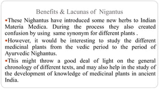 Benefits & Lacunas of Nigantus
These Nighantus have introduced some new herbs to Indian
Materia Medica. During the process they also created
confusion by using same synonym for different plants .
However, it would be interesting to study the different
medicinal plants from the vedic period to the period of
Ayurvedic Nighantus.
This might throw a good deal of light on the general
chronology of different texts, and may also help in the study of
the development of knowledge of medicinal plants in ancient
India.
 