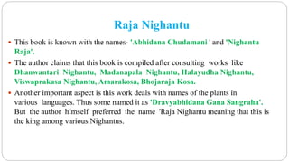 Raja Nighantu
 This book is known with the names- 'Abhidana Chudamani ' and 'Nighantu
Raja'.
 The author claims that this book is compiled after consulting works like
Dhanwantari Nighantu, Madanapala Nighantu, Halayudha Nighantu,
Viswaprakasa Nighantu, Amarakosa, Bhojaraja Kosa.
 Another important aspect is this work deals with names of the plants in
various languages. Thus some named it as 'Dravyabhidana Gana Sangraha'.
But the author himself preferred the name 'Raja Nighantu meaning that this is
the king among various Nighantus.
 