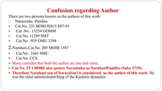 Confusion regarding Author
There are two persons known as the authors of this work
1. Narasimha Pandita-
 Cat.No. 231 BOIH.92611.887-91
 Cat .No. 13254 GOMM
 Cat.No. 11289 SMT
 Cat.No . 935 OMU 3398
2.Narahari-Cat.No. 205 MOIB 1587
 Cat.No . 1641 SMU
 Cat.No. CCS.
 Many consider that both the author are one and same.
 Cat.No. 23 1 BORI also quotes Narasimha as NarahariPandita (Saka 1719).
 Therefore Narahari son of IswaraSuri is considered as the author of this work. He
was the chief administrator/king of the Kashmir dynasties.
 