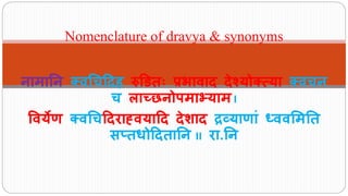 नामानन क्वचिदिह रुडितः प्रभावाि िेश्योक््या क्विन
ि लाच्छनोपमाभ्याम I
ववयेण क्वचिदिराह्वयादि िेशाि द्रव्याणाां ध्ववममनत
सप्तधोदितानन II रा.नन
Nomenclature of dravya & synonyms
 