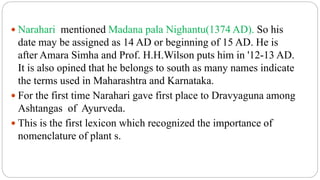 Narahari mentioned Madana pala Nighantu(1374 AD). So his
date may be assigned as 14 AD or beginning of 15 AD. He is
after Amara Simha and Prof. H.H.Wilson puts him in '12-13 AD.
It is also opined that he belongs to south as many names indicate
the terms used in Maharashtra and Karnataka.
 For the first time Narahari gave first place to Dravyaguna among
Ashtangas of Ayurveda.
 This is the first lexicon which recognized the importance of
nomenclature of plant s.
 