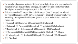  He introduced many new plants. Being a learned physician arid grammarian the
'material is well discussed and arranged. Therefore we can certify that "of all
the Nighantus available at present, this is the best one."
 This text contains 23 vargas. But only 10 vargas (3 to 12 vargas) are allotted
for vegetable drugs i.e.; 780 herbs, excluding 74 drugs of uvarnadi vargl. The
remaining 13 vargas deal w'ith other general as pects and diet etc. The total
vargas are:
 (1)Anupadi (2) Bhumyapi (Dharanyadi) (3) Guduchyadi
 (4)Satahvadi (5) Parpatadi (6) Pippalyadi (7) Mulakadi (8) Salmalyadi
 (9)Praqhadradi ( l 0) Karaveeradi (11) Amradi ( 12) Chandanadi
 (13)Suvarnadi (14) Paniyadi (15) Ksheeradi (I6) Shalyadi (17) Mamsa
 (18) Manushyadi (19) Simhadi (20) Rogadi (21) Satlwadi (22) Misrakadi
 (23) Ekarthadi.
 