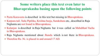 Some writers place this text even later to
Bhavaprakasha basing upon the following points
 Peeta Karaveera is described in this text but missing in Bhavaprakasa.
 Karpura tail, Taila Pipilika, Krishna beeja, Surakshara etc., described in Raja
Nighantu are not found in Bhavaprakasa.
 Kulanjan is described in Raja Nighantu but it was called as Mahabhari Vacha
in Bhavaprakasa.
 Raja Nighantu mentioned about Jhandu which is not there in Bhavaprakasa.
 Therefore Ra .Ni. is placed in and around 17 AD.
 