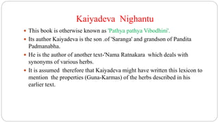 Kaiyadeva Nighantu
 This book is otherwise known as 'Pathya pathya Vibodhini'.
 Its author Kaiyadeva is the son .of 'Saranga' and grandson of Pandita
Padmanabha.
 He is the author of another text-'Nama Ratnakara which deals with
synonyms of various herbs.
 It is assumed therefore that Kaiyadeva might have written this lexicon to
mention the properties (Guna-Karmas) of the herbs described in his
earlier text.
 