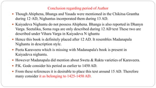 Conclusion regarding period of Author
 Though Ahiphena, Bhanga and Yasada were mentioned in the Chikitsa Grantha
during 12·AD, Nighantus incorporated them during 13 AD.
 Kaiyadeva Nighantu do not possess Ahiphena. Bhanga is also reported in Dhanyn
Varga. Seetalika, Soma roga are only described during 12 AD text These two are
described under Vihara Varga in Kaiyadeva N ighantu
 Hence this book is definitely placed after 12 AD. It resembles Madanapala
Nighantu in description style.
 Peeta Karaveera which is missing with Madanapala's book is present in
Kaiyadeva nighantu.
 However Madanapala did mention about Sweta & Rakta varieties of Karaveera.
 P.K. Gode consider his period as earlier to 1450 AD.
 From these references it is desirable to place this text around 15 AD. Therefore
many consider it as belonging to 1425-1450 AD.
 
