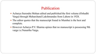 Publication
 Acharya Surendra Mohan edited and published the first volume (Oshadhi
Varga) through Meharchand Lakshmandas from Lahore in 1928.
 The editor quotes that the manuscript found in Mumbai is the best and
complete.
 However Acharya P.V. Sharma opines that no manuscript is possessing 9th
varga i.e.Nanartha Varga.
 
