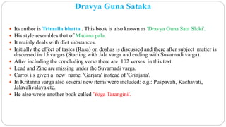 Dravya Guna Sataka
 Its author is Trimalla bhatta . This book is also known as 'Dravya Guna Sata Sloki'.
 His style resembles that of Madana pala.
 It mainly deals with diet substances.
 Initially the effect of tastes (Rasa) on doshas is discussed and there after subject matter is
discussed in 15 vargas (Starting with Jala varga and ending with Suvarnadi varga).
 After including the concluding verse there are 102 verses in this text.
 Lead and Zinc are missing under the Suvarnadi varga.
 Carrot i s given a new name 'Garjara' instead of 'Grinjana'.
 In Kritanna varga also several new items were included: e.g.: Puspavati, Kachavati,
Jalavalivalaya etc.
 He also wrote another book called 'Yoga Tarangini'.
 