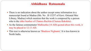 Abhidhana Ratnamala
 There is no indication about the author except some information in a
manuscript found at Madras (Ms. No . D 13257 of Govt. Oriental Mss
Library, Madras) which mention that the work is composed by a person
who is the elder brother of Chatura Rachita (Chatura Rakshita).
 As the famous commentator Mallinatha (14 AD) quoted about this work, it
may be placed in 12-13 AD.
 This text is otherwise known as 'Shadrasa Nighantu'. It is less known in
North India.
 
