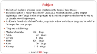 Subject
 The subject matter is arranged in six chapters on the basis of taste (Rasa).
 The classification is mainly based upon Charaka & SusrutaSamhitas. At the chapter
beginning a list of drugs which are going to be discussed are provided followed by one by
on description with synonyms.
 As Rasa is the criteria of classification, vegetable, animal and mineral drugs are included in
the respective taste groups.
 They are as following:
 Madhura Skandha 102 drugs
 Amla. 32 drugs
 Lavana 1 drug
 Tikta" 128 drugs
 Katu 70 drugs
 Kashaya 115 drugs
= total of 448 drugs
 