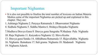 Important Nighantus
 It is also not possible to finalize the total number of lexicons on Indian Materia
Medica some of the important Nighantus are picked up and explained in this
chapter. They are:
1. Ashtanga Nighantu 2. Paryaya Ratnamala 3. Dhanwantari Nighantu
4. Sodhala Nighantu 5. Siddha Mantra 6. Hridaya Deepaka Nighantu
7.Madhava Dravya Guna 8. Dravya guna Sangraha 9.Madana Pala Nighanlu
10. Raja Nighantu 11. Kaiyadeva Nighantu 12. Shiva Kosha
13. Dravya guna Sataka 14. Abhidhana Ratnamala 15. Rajavallabha Nighantu
16. Nighantu Ratnakara 17. Sali grama Nighantu 18. Madanadi Nighantu
19. Nighantu Adarsh.
 