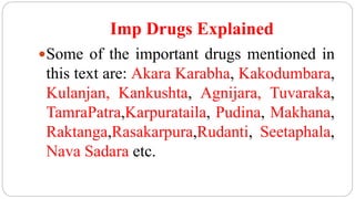 Imp Drugs Explained
Some of the important drugs mentioned in
this text are: Akara Karabha, Kakodumbara,
Kulanjan, Kankushta, Agnijara, Tuvaraka,
TamraPatra,Karpurataila, Pudina, Makhana,
Raktanga,Rasakarpura,Rudanti, Seetaphala,
Nava Sadara etc.
 