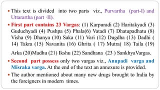  This text is divided into two parts viz., Purvartha (part-I) and
Uttarartha (part ·II).
 First part contains 23 Vargas: (1) Karpuradi (2) Haritakyadi (3)
Guduchyadi (4) Pushpa (5) Phala(6) Vatadi (7) Dhatupadhatu (8)
Visha (9) Dhanya (10) Saka (11) Vari (12) Dugdha (13) Dadhi (
14) Takra (15) Navanita (16) Ghrita ( 17) Mutra( 18) Taila (19)
Arka (20)Madhu (21) Ikshu (22) Sandhana (23 ) SankhyaVargas.
 Second part possess only two vargas viz., Anupadi varga and
Misraka varga. At the end of the text an annexure is provided.
 The author mentioned about many new drugs brought to India by
the foreigners in modern times.
 
