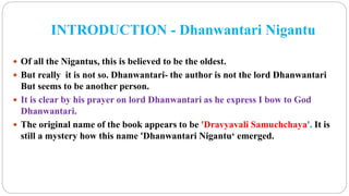INTRODUCTION - Dhanwantari Nigantu
 Of all the Nigantus, this is believed to be the oldest.
 But really it is not so. Dhanwantari- the author is not the lord Dhanwantari
But seems to be another person.
 It is clear by his prayer on lord Dhanwantari as he express I bow to God
Dhanwantari.
 The original name of the book appears to be 'Dravyavali Samuchchaya'. It is
still a mystery how this name 'Dhanwantari Nigantu‘ emerged.
 