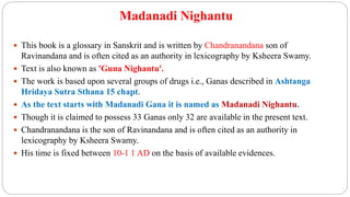 Madanadi Nighantu
 This book is a glossary in Sanskrit and is written by Chandranandana son of
Ravinandana and is often cited as an authority in lexicography by Ksheera Swamy.
 Text is also known as 'Guna Nighantu'.
 The work is based upon several groups of drugs i.e., Ganas described in Ashtanga
Hridaya Sutra Sthana 15 chapt.
 As the text starts with Madanadi Gana it is named as Madanadi Nighantu.
 Though it is claimed to possess 33 Ganas only 32 are available in the present text.
 Chandranandana is the son of Ravinandana and is often cited as an authority in
lexicography by Ksheera Swamy.
 His time is fixed between 10-1 1 AD on the basis of available evidences.
 