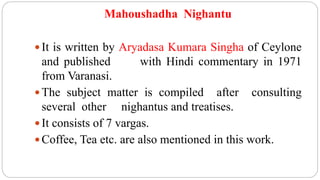 Mahoushadha Nighantu
 It is written by Aryadasa Kumara Singha of Ceylone
and published with Hindi commentary in 1971
from Varanasi.
 The subject matter is compiled after consulting
several other nighantus and treatises.
 It consists of 7 vargas.
 Coffee, Tea etc. are also mentioned in this work.
 